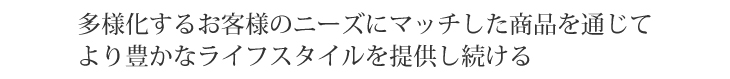 日々多様化するユーザー様のニーズにマッチした商品を通じてより豊かなライフスタイルを提供し続ける